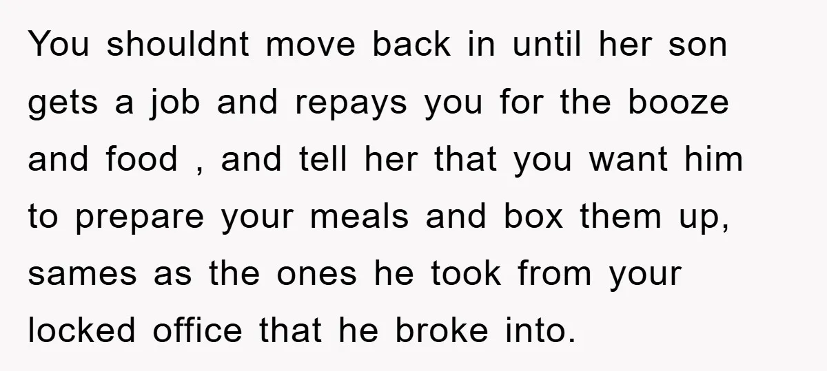 You shouldnt move back in until her son gets a job and repays you for the booze and food , and tell her that you want him to prepare your...