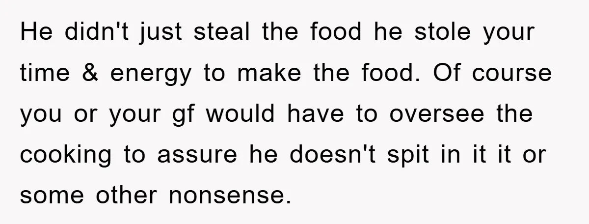 He didn't just steal the food he stole your time & energy to make the food. Of course you or your gf would have to oversee the cooking to assure...
