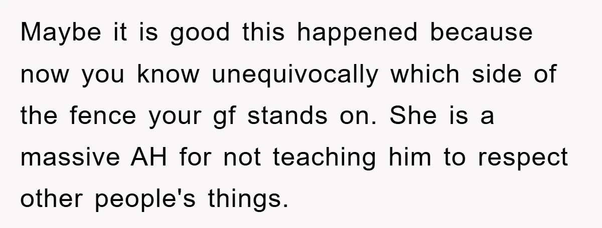 Maybe it is good this happened because now you know unequivocally which side of the fence your gf stands on. She is a massive AH for not teaching him to...