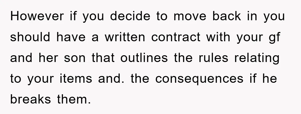 However if you decide to move back in you should have a written contract with your gf and her son that outlines the rules relating to your items and. the...