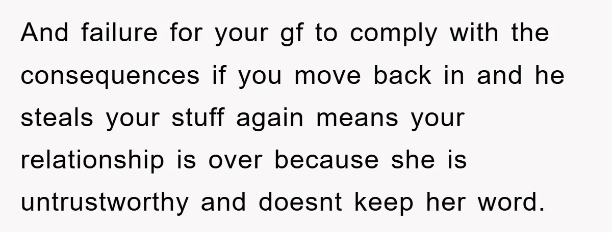 And failure for your gf to comply with the consequences if you move back in and he steals your stuff again means your relationship is over because she is untrustworthy...