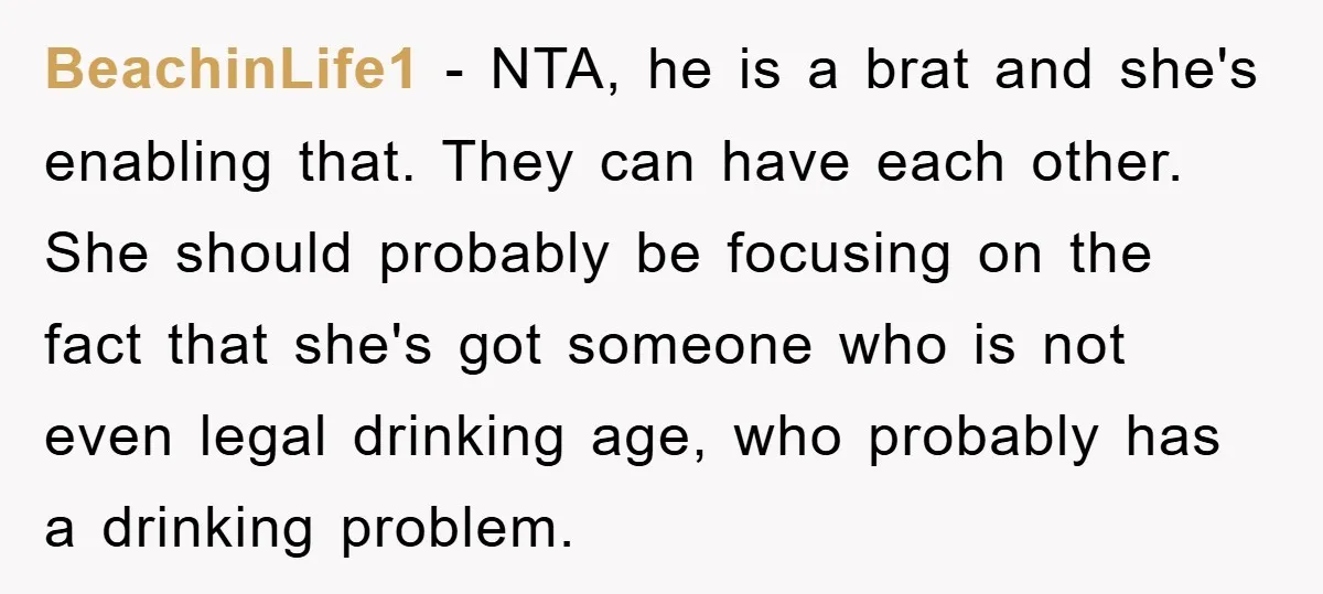 BeachinLife1 − NTA, he is a brat and she's enabling that. They can have each other. She should probably be focusing on the fact that she's got someone who is...