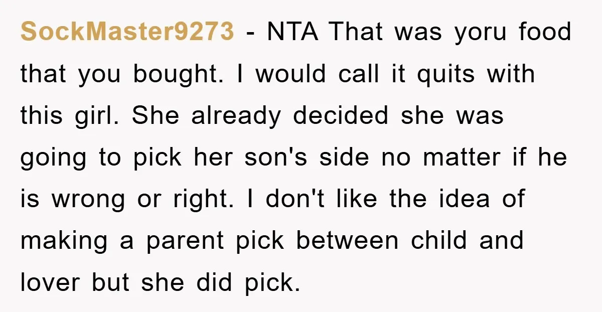 SockMaster9273 − NTA That was yoru food that you bought. I would call it quits with this girl. She already decided she was going to pick her son's side no...