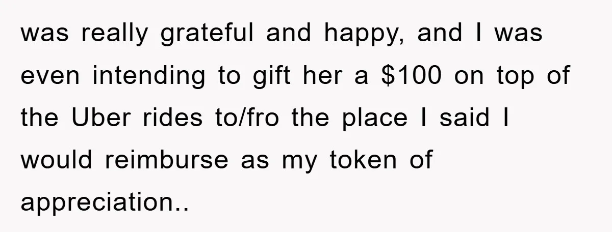 was really grateful and happy, and I was even intending to gift her a $100 on top of the Uber rides to/fro the place I said I would reimburse as...