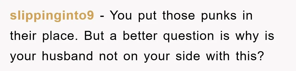 slippinginto9 − You put those punks in their place. But a better question is why is your husband not on your side with this?