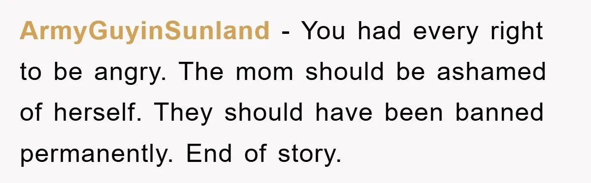 ArmyGuyinSunland − You had every right to be angry. The mom should be ashamed of herself. They should have been banned permanently. End of story.