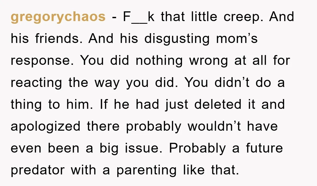gregorychaos − F__k that little creep. And his friends. And his disgusting mom’s response. You did nothing wrong at all for reacting the way you did. You didn’t do a...