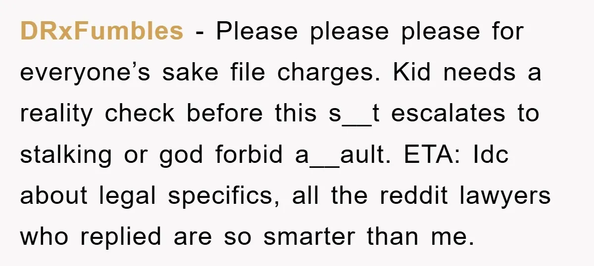 DRxFumbles − Please please please for everyone’s sake file charges. Kid needs a reality check before this s__t escalates to stalking or god forbid a__ault. ETA: Idc about legal specifics,...
