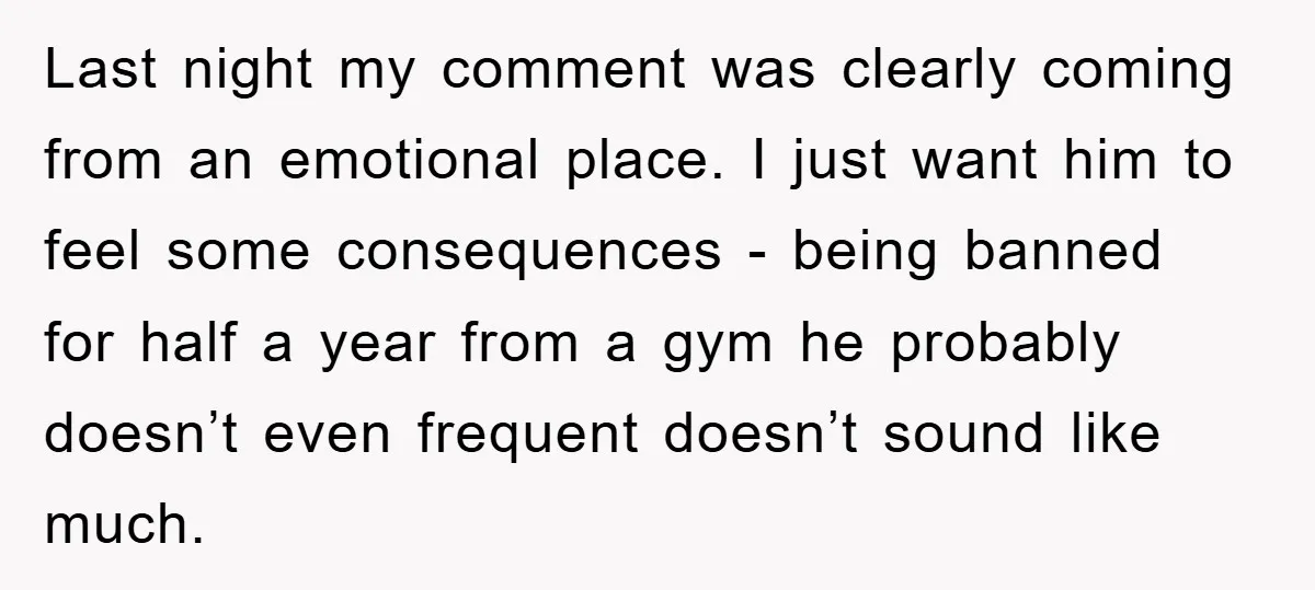 Last night my comment was clearly coming from an emotional place. I just want him to feel some consequences - being banned for half a year from a gym he...