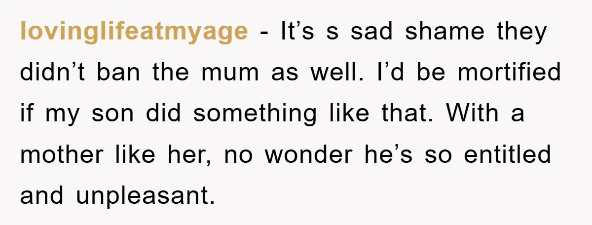 lovinglifeatmyage − It’s s sad shame they didn’t ban the mum as well. I’d be mortified if my son did something like that. With a mother like her, no wonder...