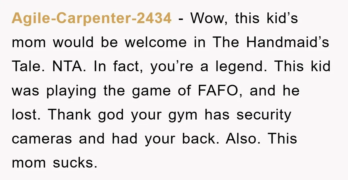 Agile-Carpenter-2434 − Wow, this kid’s mom would be welcome in The Handmaid’s Tale. NTA. In fact, you’re a legend. This kid was playing the game of FAFO, and he lost....
