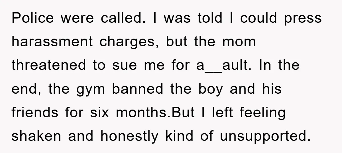 Police were called. I was told I could press harassment charges, but the mom threatened to sue me for a__ault. In the end, the gym banned the boy and his...