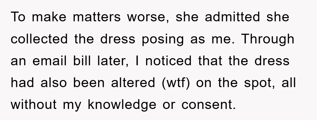 To make matters worse, she admitted she collected the dress posing as me. Through an email bill later, I noticed that the dress had also been altered (wtf) on the...