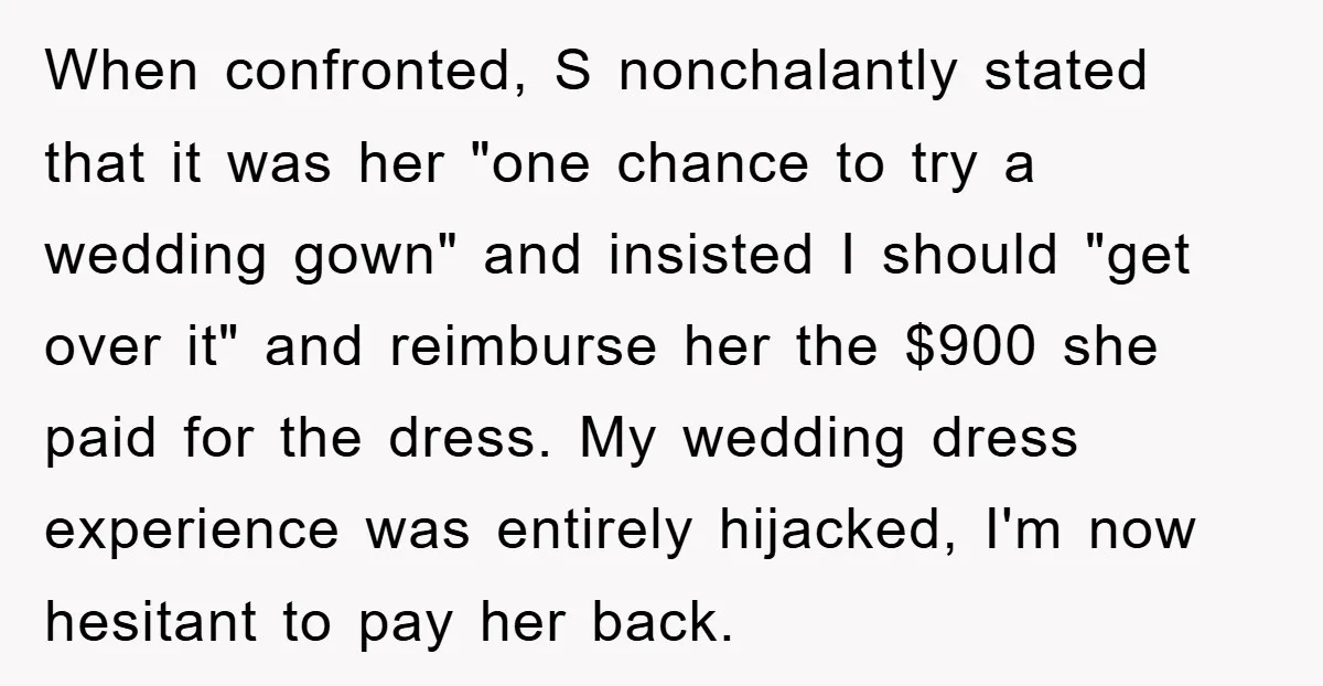 When confronted, S nonchalantly stated that it was her "one chance to try a wedding gown" and insisted I should "get over it" and reimburse her the $900 she paid...