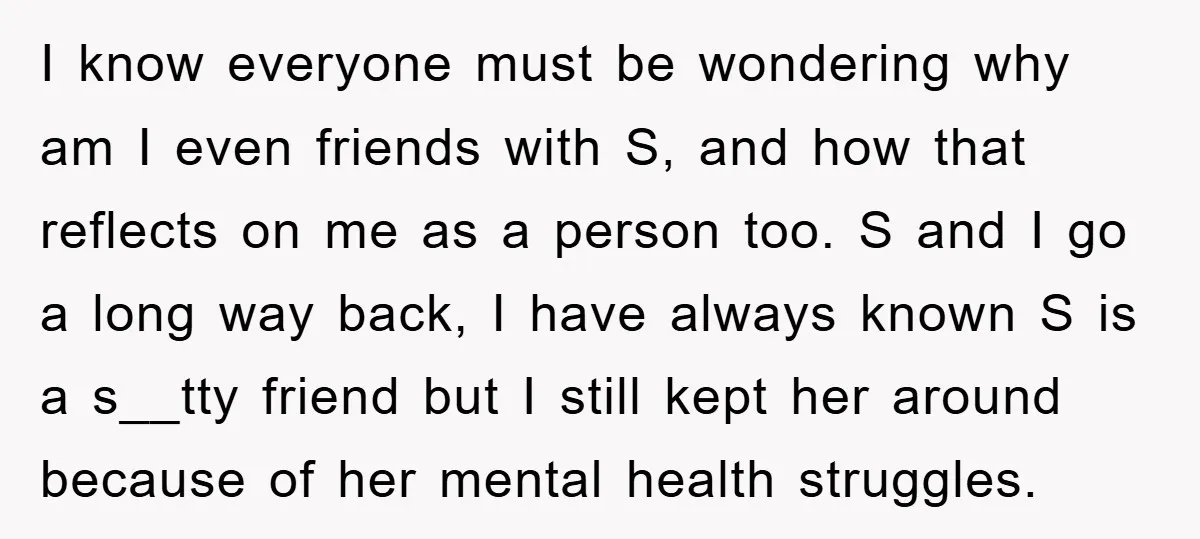 I know everyone must be wondering why am I even friends with S, and how that reflects on me as a person too. S and I go a long way...