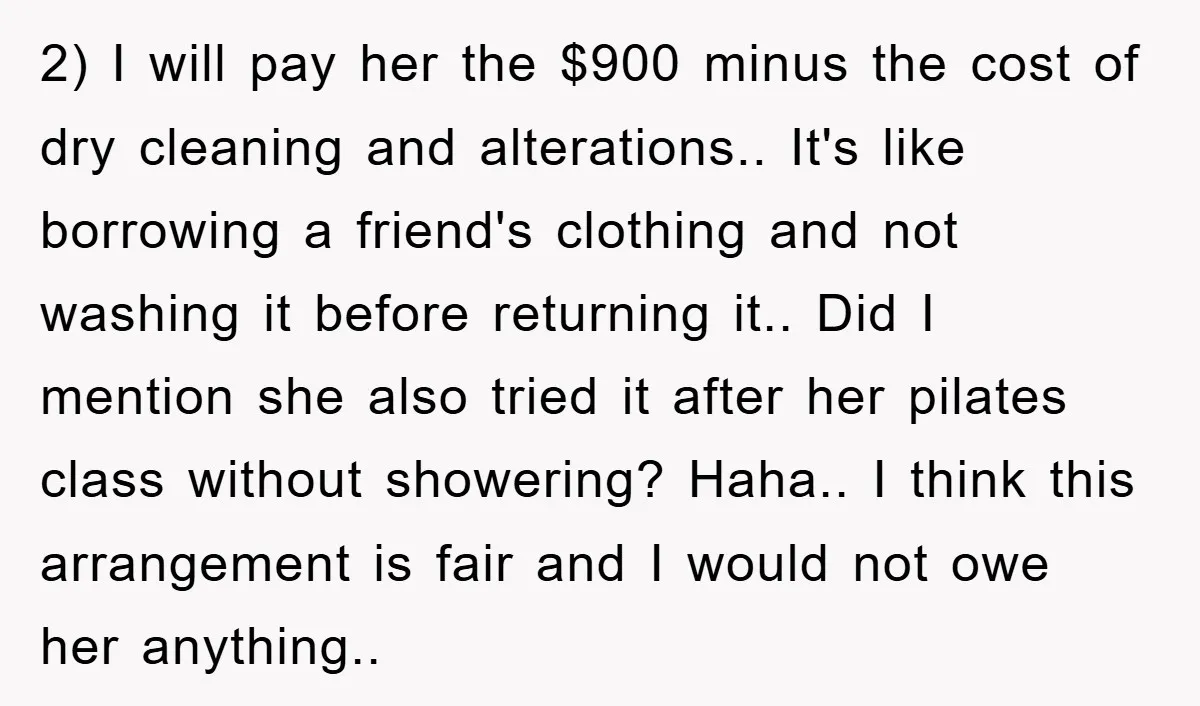 2) I will pay her the $900 minus the cost of dry cleaning and alterations.. It's like borrowing a friend's clothing and not washing it before returning it.. Did I...