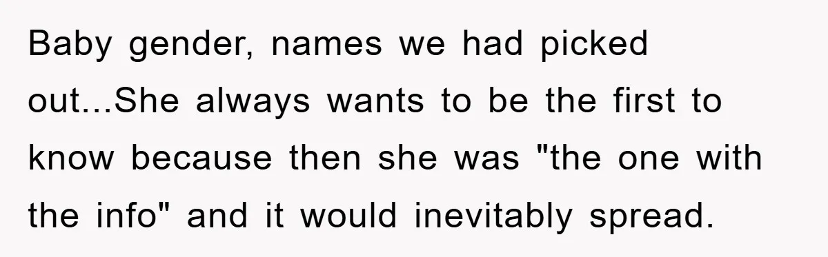 Baby gender, names we had picked out...She always wants to be the first to know because then she was "the one with the info" and it would inevitably spread.