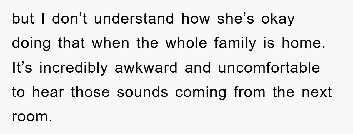 but I don’t understand how she’s okay doing that when the whole family is home. It’s incredibly awkward and uncomfortable to hear those sounds coming from the next room.