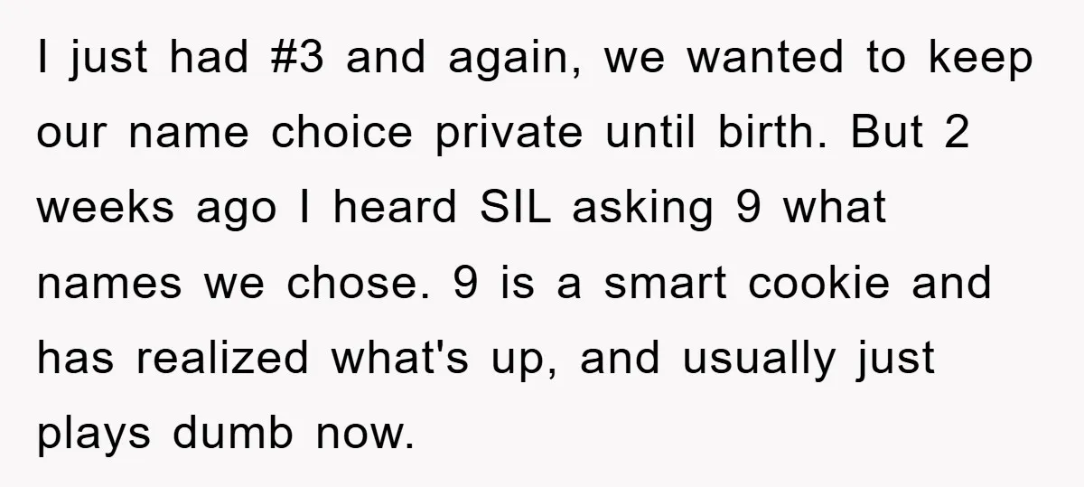 I just had #3 and again, we wanted to keep our name choice private until birth. But 2 weeks ago I heard SIL asking 9 what names we chose. 9...
