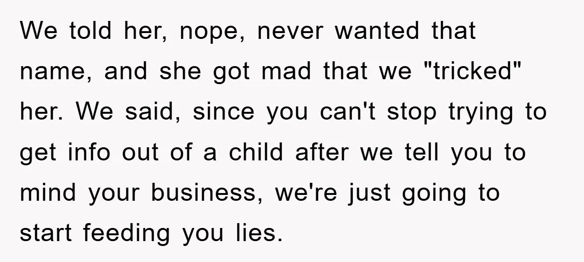 We told her, nope, never wanted that name, and she got mad that we "tricked" her. We said, since you can't stop trying to get info out of a child...