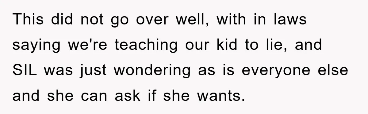 This did not go over well, with in laws saying we're teaching our kid to lie, and SIL was just wondering as is everyone else and she can ask if...