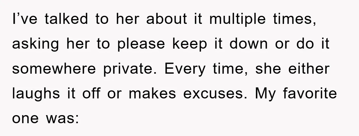 I’ve talked to her about it multiple times, asking her to please keep it down or do it somewhere private. Every time, she either laughs it off or makes excuses....