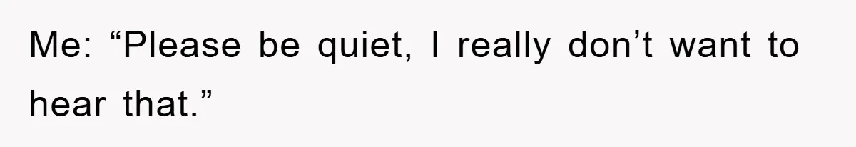 Me: “Please be quiet, I really don’t want to hear that.”