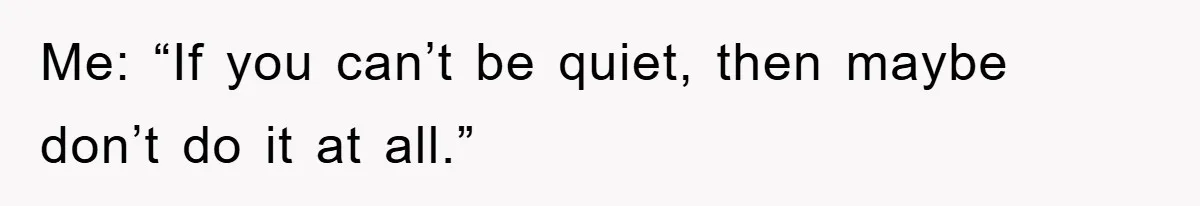 Me: “If you can’t be quiet, then maybe don’t do it at all.”