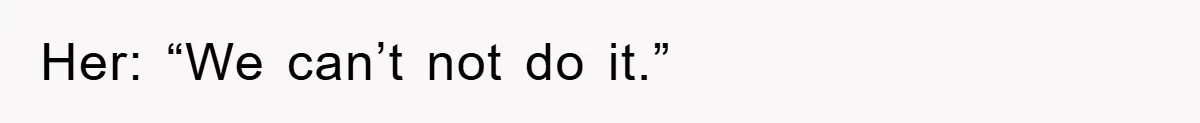 Her: “We can’t not do it.”