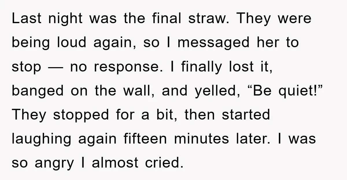 Last night was the final straw. They were being loud again, so I messaged her to stop — no response. I finally lost it, banged on the wall, and yelled,...