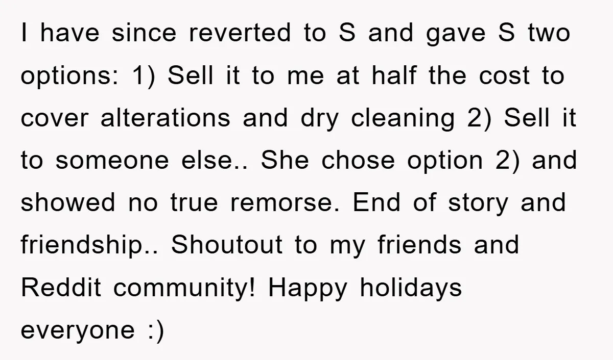 I have since reverted to S and gave S two options: 1) Sell it to me at half the cost to cover alterations and dry cleaning 2) Sell it to...