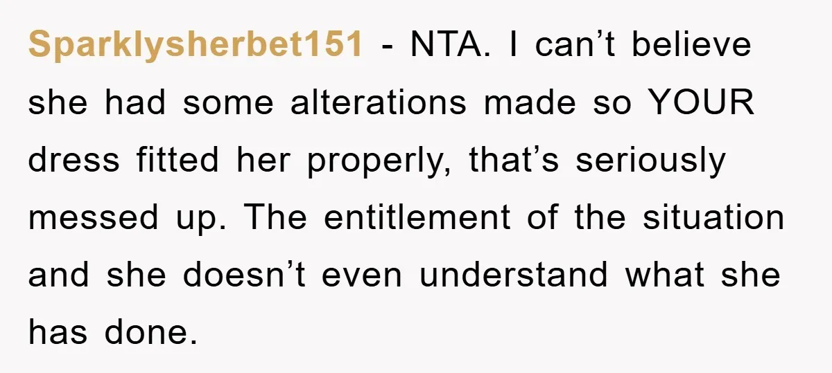 Sparklysherbet151 − NTA. I can’t believe she had some alterations made so YOUR dress fitted her properly, that’s seriously messed up. The entitlement of the situation and she doesn’t even...