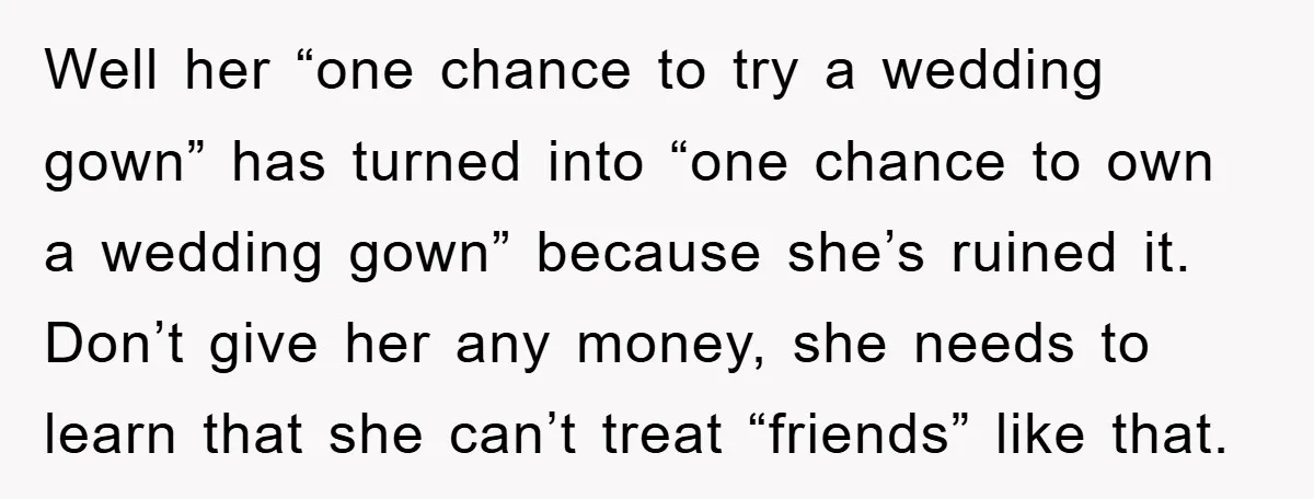 Well her “one chance to try a wedding gown” has turned into “one chance to own a wedding gown” because she’s ruined it. Don’t give her any money, she needs...