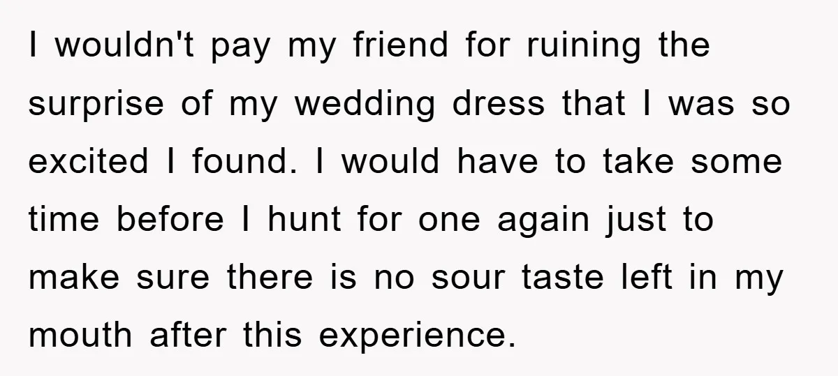 I wouldn't pay my friend for ruining the surprise of my wedding dress that I was so excited I found. I would have to take some time before I hunt...
