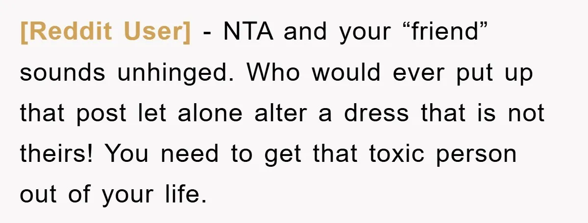 [Reddit User] − NTA and your “friend” sounds unhinged. Who would ever put up that post let alone alter a dress that is not theirs! You need to get that...
