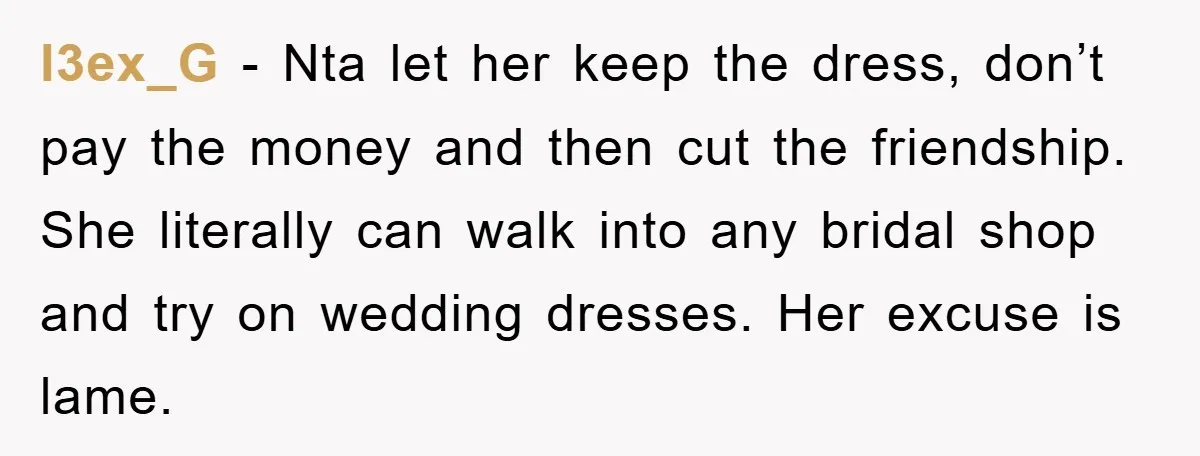 l3ex_G − Nta let her keep the dress, don’t pay the money and then cut the friendship. She literally can walk into any bridal shop and try on wedding dresses....