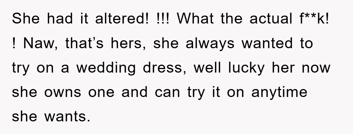She had it altered! !!! What the actual f**k! ! Naw, that’s hers, she always wanted to try on a wedding dress, well lucky her now she owns one and...