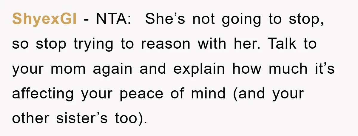 ShyexGI - NTA: She’s not going to stop, so stop trying to reason with her. Talk to your mom again and explain how much it’s affecting your peace of mind...