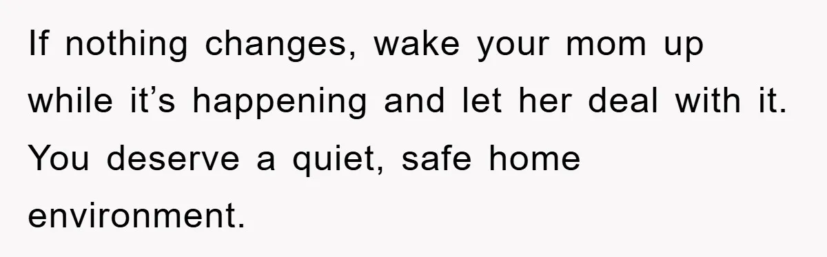 If nothing changes, wake your mom up while it’s happening and let her deal with it. You deserve a quiet, safe home environment.