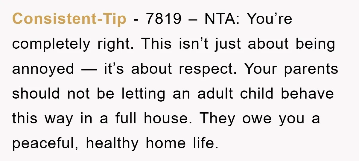 Consistent-Tip - 7819 – NTA: You’re completely right. This isn’t just about being annoyed — it’s about respect. Your parents should not be letting an adult child behave this way...