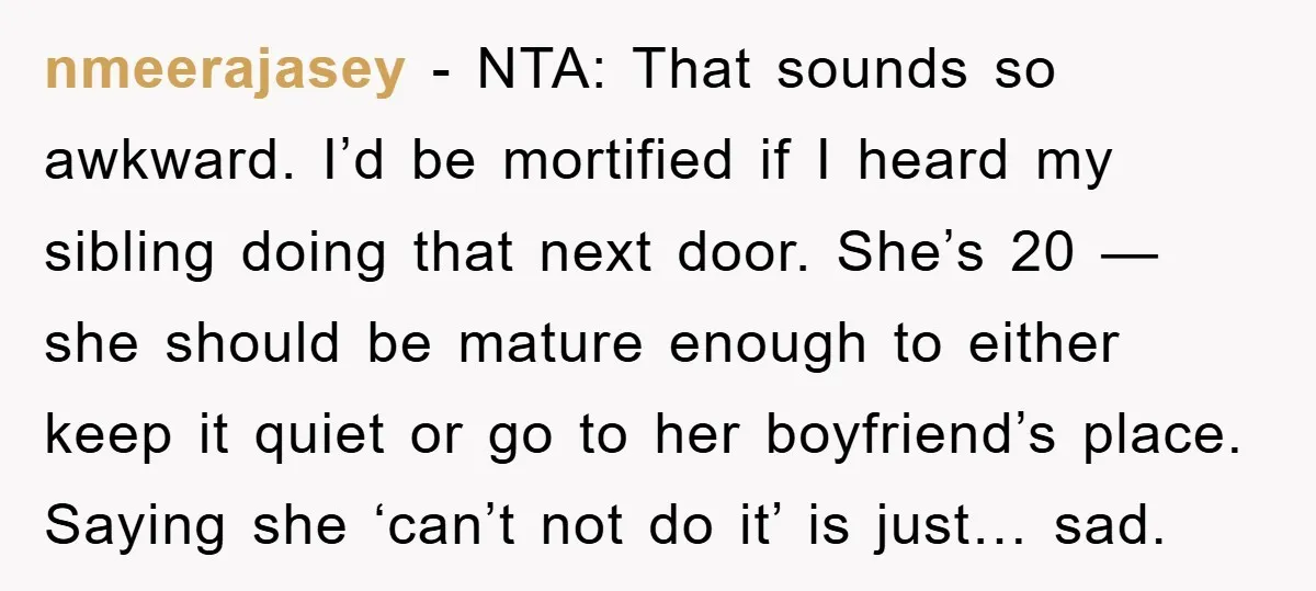 nmeerajasey - NTA: That sounds so awkward. I’d be mortified if I heard my sibling doing that next door. She’s 20 — she should be mature enough to either keep...