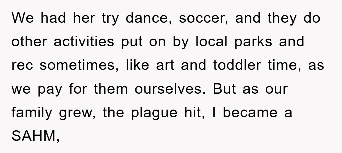 We had her try dance, soccer, and they do other activities put on by local parks and rec sometimes, like art and toddler time, as we pay for them ourselves....