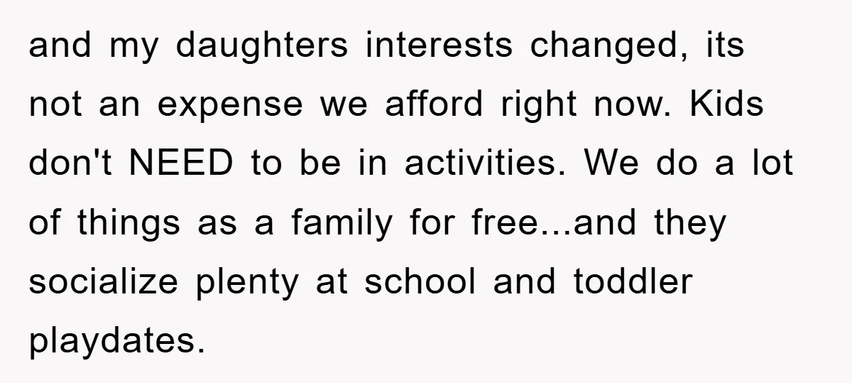 and my daughters interests changed, its not an expense we afford right now. Kids don't NEED to be in activities. We do a lot of things as a family for...