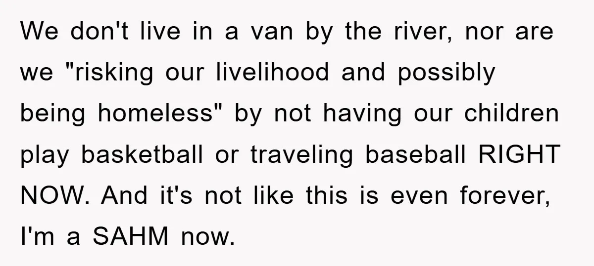 We don't live in a van by the river, nor are we "risking our livelihood and possibly being homeless" by not having our children play basketball or traveling baseball RIGHT...