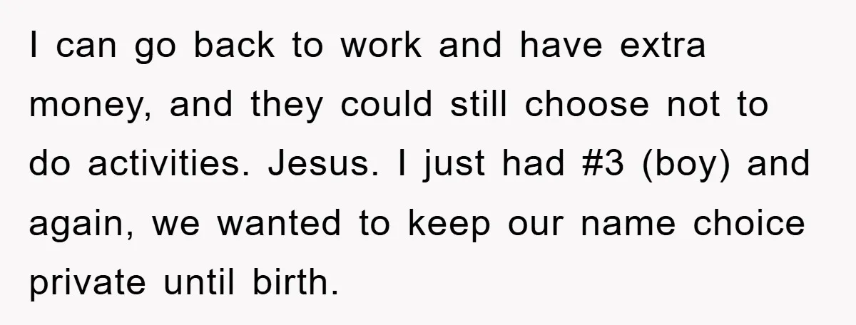 I can go back to work and have extra money, and they could still choose not to do activities. Jesus. I just had #3 (boy) and again, we wanted to...