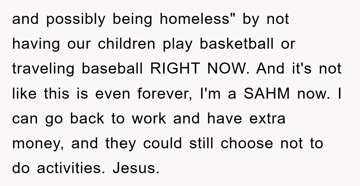 and possibly being homeless" by not having our children play basketball or traveling baseball RIGHT NOW. And it's not like this is even forever, I'm a SAHM now. I can...