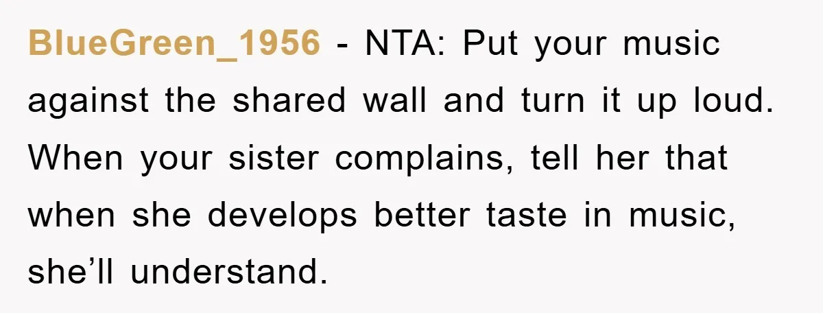 BlueGreen_1956 - NTA: Put your music against the shared wall and turn it up loud. When your sister complains, tell her that when she develops better taste in music, she’ll...