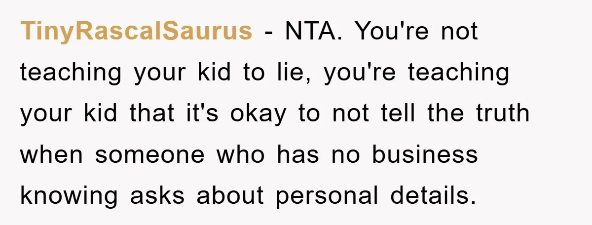 TinyRascalSaurus − NTA. You're not teaching your kid to lie, you're teaching your kid that it's okay to not tell the truth when someone who has no business knowing asks...