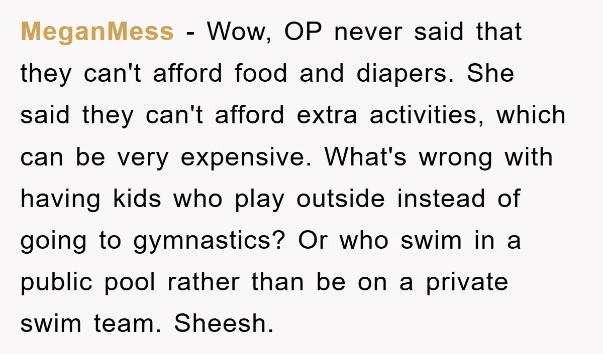 MeganMess − Wow, OP never said that they can't afford food and diapers. She said they can't afford extra activities, which can be very expensive. What's wrong with having kids...