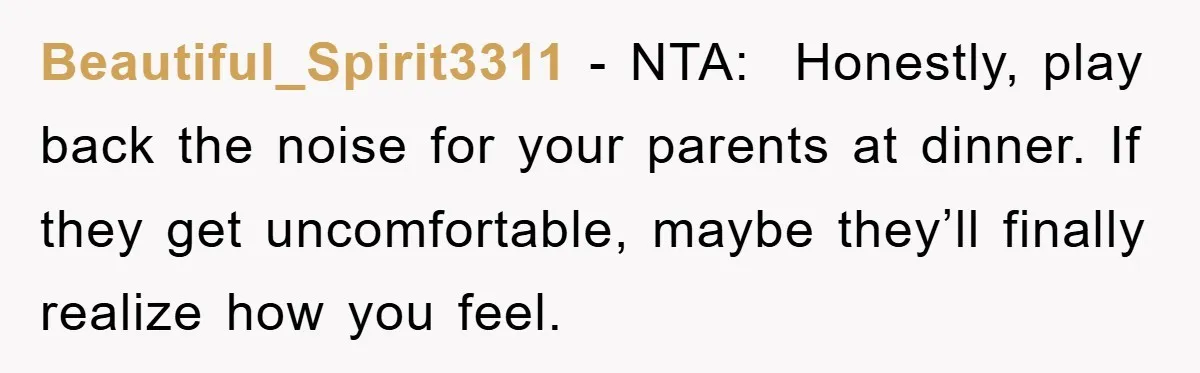 Beautiful_Spirit3311 - NTA:  Honestly, play back the noise for your parents at dinner. If they get uncomfortable, maybe they’ll finally realize how you feel.